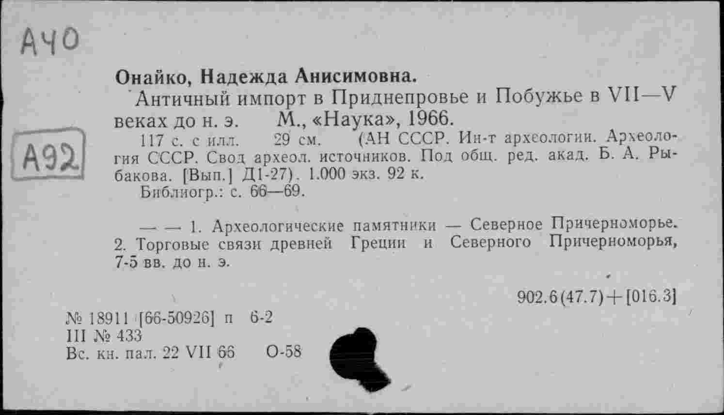 ﻿/\Ч0
ІАПІ
Онайко, Надежда Анисимовна.
Античный импорт в Приднепровье и Побужье в VII—V веках до н. э. М., «Наука», 1966.
117 с. с илл. 29 см. (АН СССР. Ин-т археологии. Археология СССР. Свод археол. источников. Под общ. ред. акад. Б. А. Рыбакова. [Вып.] Д1-27). 1.000 экз. 92 к.
Библиогр.: с. 66—69.
-------- 1. Археологические памятники — Северное Причерноморье. 2. Торговые связи древней Греции и Северного Причерноморья, 7-5 вв. до н. э.
№18911 '[66-50926] п 6-2
III № 433
Вс. кн. пал. 22 VII 66	0-58
f
902.6(47.7)+[016.3]